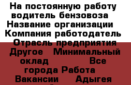 На постоянную работу водитель бензовоза › Название организации ­ Компания-работодатель › Отрасль предприятия ­ Другое › Минимальный оклад ­ 40 000 - Все города Работа » Вакансии   . Адыгея респ.,Адыгейск г.